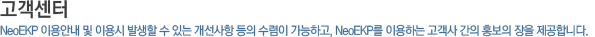 고객센터_NeoEKP 이용안내 및 이용 시 발생할 수 있는 개선사항등을 수렴이 가능하고, NeoEKP를 이용하는 고객사 간의 홍보의 장을 제공합니다. 